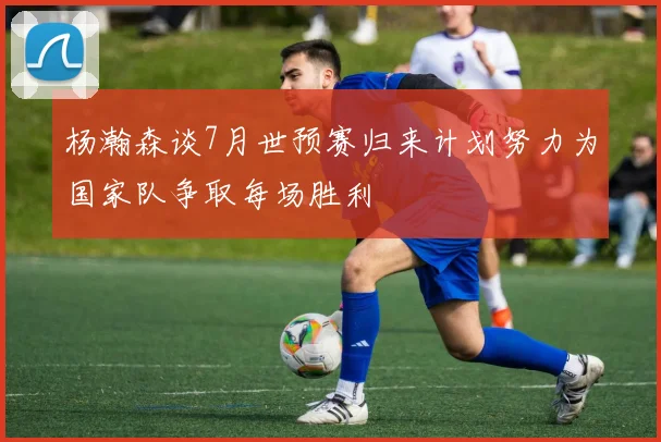 杨瀚森谈7月世预赛归来计划努力为国家队争取每场胜利
