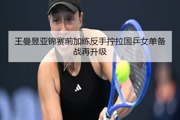 王曼昱亚锦赛前加练反手拧拉国乒女单备战再升级